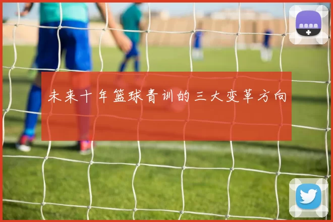 未来十年篮球青训的三大变革方向