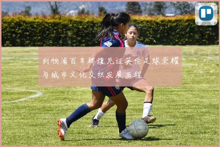 利物浦百年辉煌见证英伦足球荣耀与城市文化交织发展历程