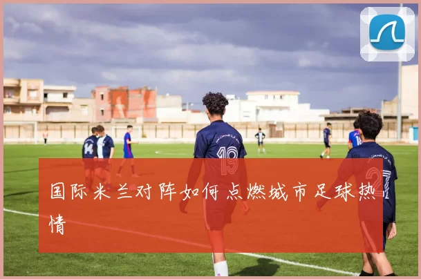 国际米兰对阵如何点燃城市足球热情