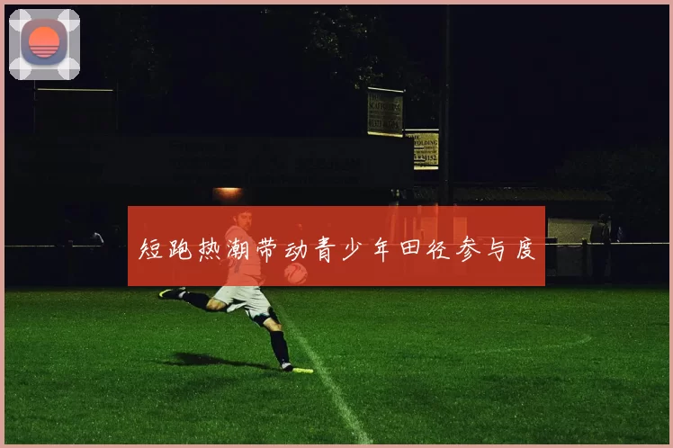 短跑热潮带动青少年田径参与度