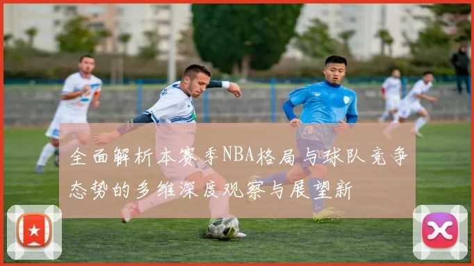 全面解析本赛季NBA格局与球队竞争态势的多维深度观察与展望新