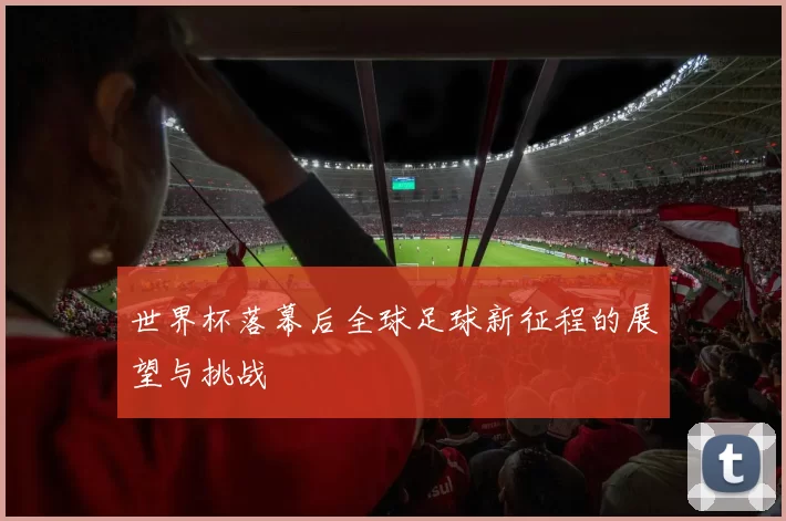 世界杯落幕后全球足球新征程的展望与挑战