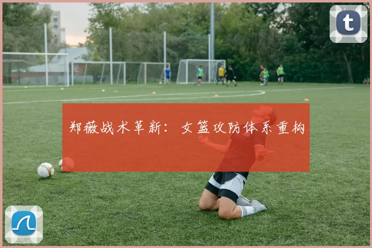 郑薇战术革新：女篮攻防体系重构