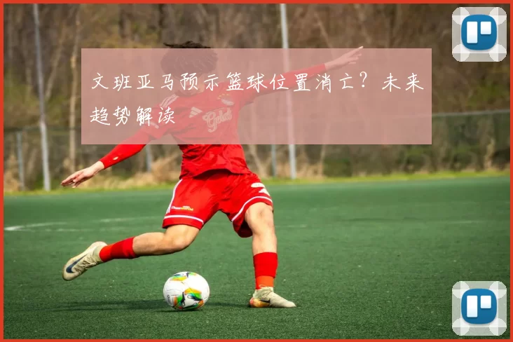 文班亚马预示篮球位置消亡？未来趋势解读