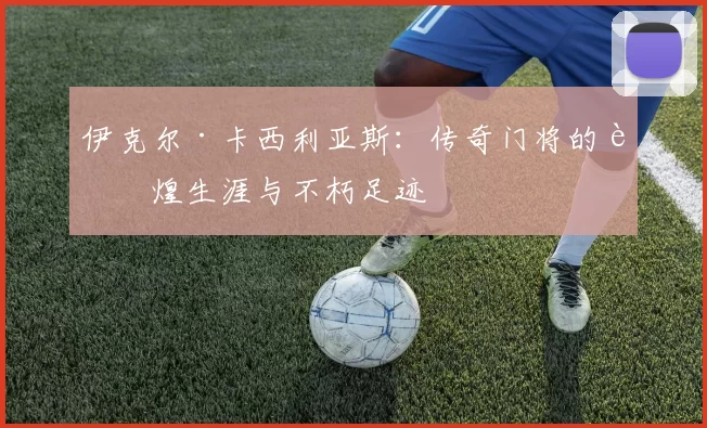 伊克尔·卡西利亚斯：传奇门将的辉煌生涯与不朽足迹