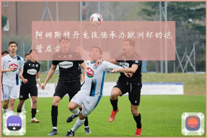 阿姆斯特丹竞技场承办欧洲杯的运营启示