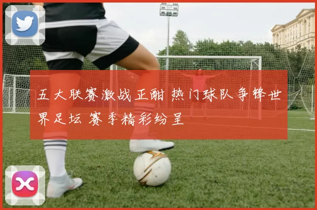 五大联赛激战正酣 热门球队争锋世界足坛 赛季精彩纷呈