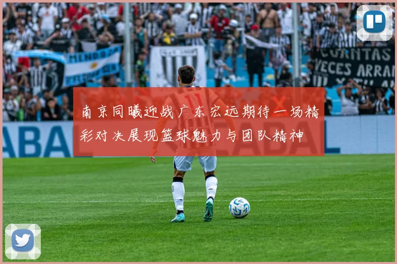 南京同曦迎战广东宏远期待一场精彩对决展现篮球魅力与团队精神