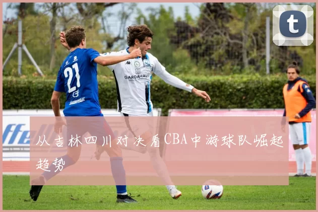 从吉林四川对决看CBA中游球队崛起趋势