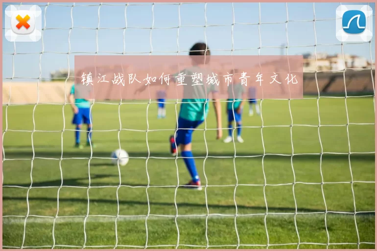 镇江战队如何重塑城市青年文化